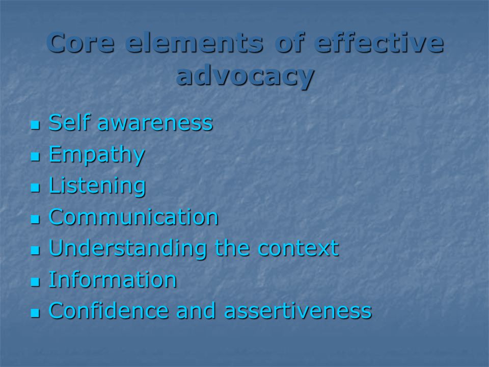 Core elements of effective advocacy Self awareness Self awareness Empathy Empathy Listening Listening Communication Communication Understanding the context Understanding the context Information Information Confidence and assertiveness Confidence and assertiveness