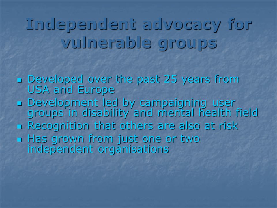 Independent advocacy for vulnerable groups Developed over the past 25 years from USA and Europe Developed over the past 25 years from USA and Europe Development led by campaigning user groups in disability and mental health field Development led by campaigning user groups in disability and mental health field Recognition that others are also at risk Recognition that others are also at risk Has grown from just one or two independent organisations Has grown from just one or two independent organisations