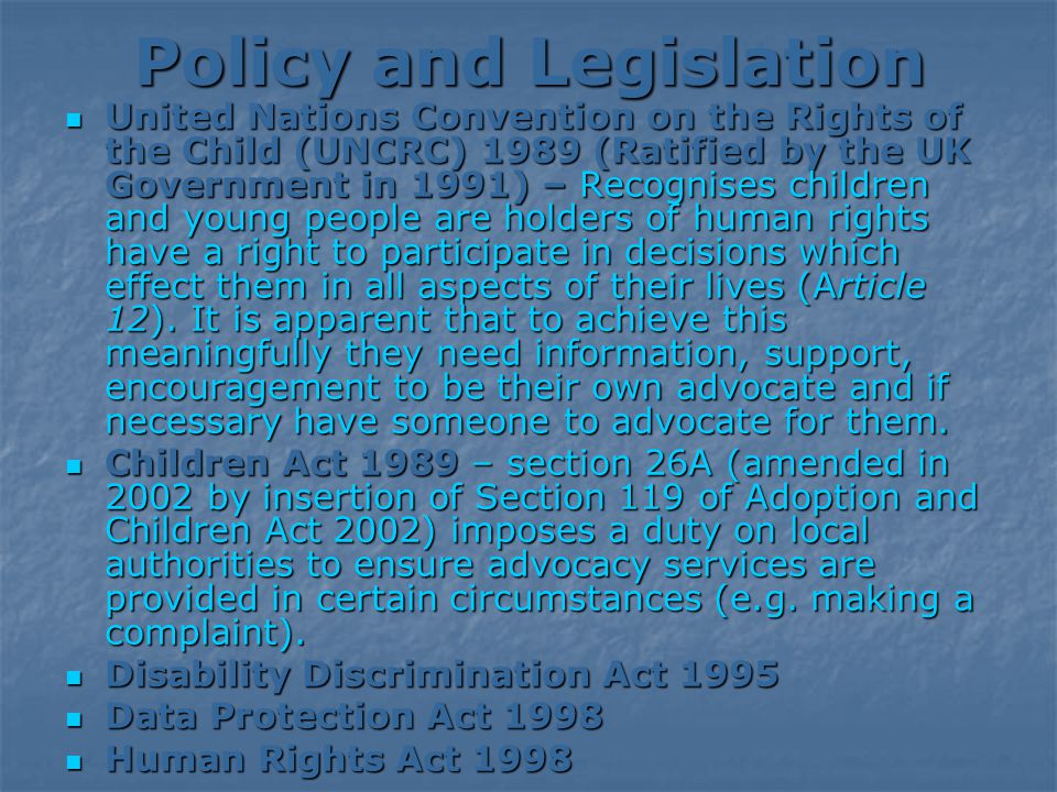Policy and Legislation United Nations Convention on the Rights of the Child (UNCRC) 1989 (Ratified by the UK Government in 1991) – Recognises children and young people are holders of human rights have a right to participate in decisions which effect them in all aspects of their lives (Article 12).