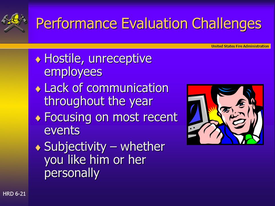 United States Fire Administration HRD 6-21 Performance Evaluation Challenges  Hostile, unreceptive employees  Lack of communication throughout the year  Focusing on most recent events  Subjectivity – whether you like him or her personally