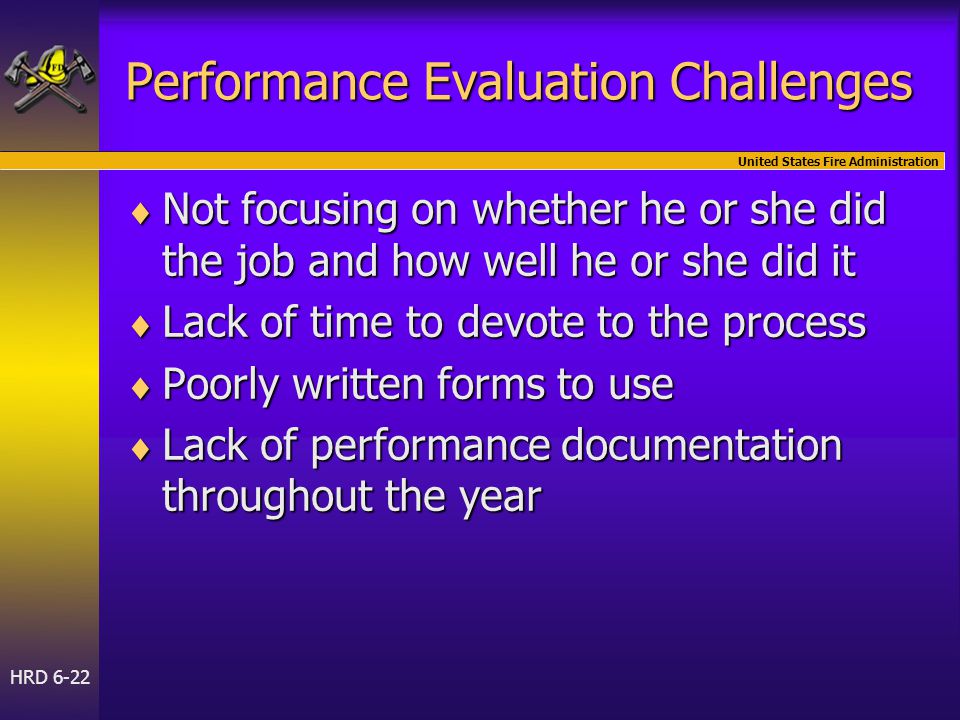 United States Fire Administration HRD 6-22 Performance Evaluation Challenges  Not focusing on whether he or she did the job and how well he or she did it  Not focusing on whether he or she did the job and how well he or she did it  Lack of time to devote to the process  Poorly written forms to use  Lack of performance documentation throughout the year