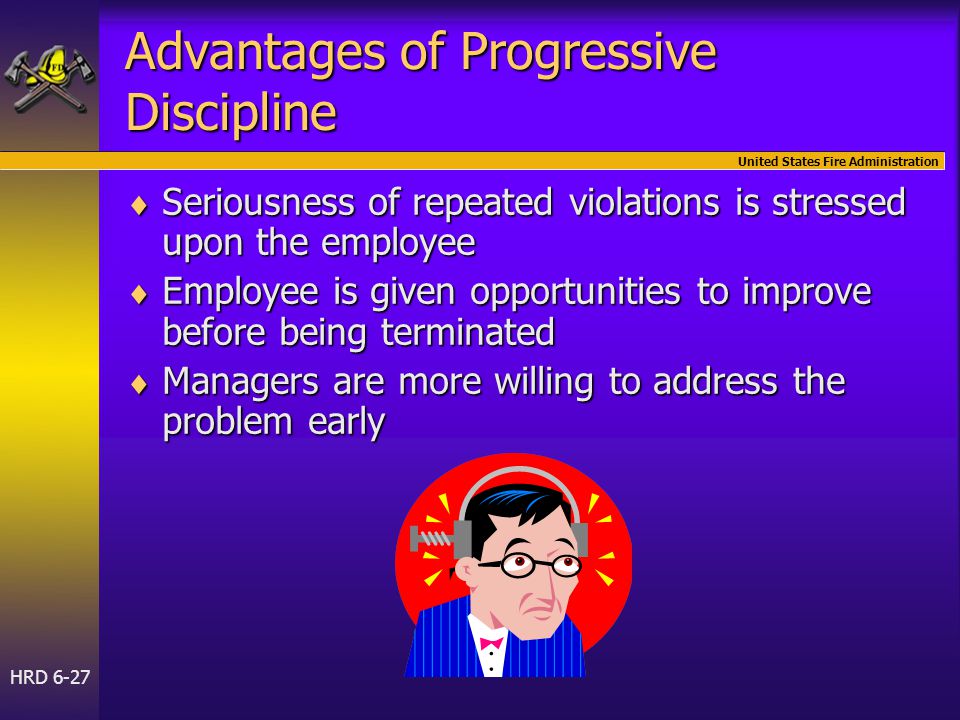 United States Fire Administration HRD 6-27 Advantages of Progressive Discipline  Seriousness of repeated violations is stressed upon the employee  Employee is given opportunities to improve before being terminated  Managers are more willing to address the problem early