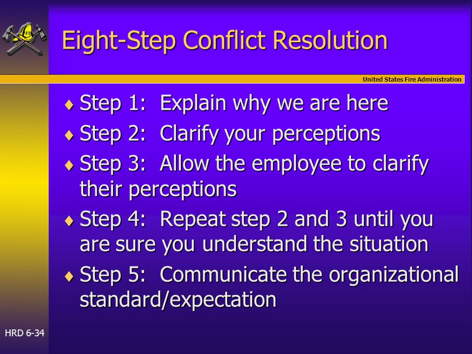 United States Fire Administration HRD 6-34 Eight-Step Conflict Resolution  Step 1: Explain why we are here  Step 2: Clarify your perceptions  Step 3: Allow the employee to clarify their perceptions  Step 4: Repeat step 2 and 3 until you are sure you understand the situation  Step 5: Communicate the organizational standard/expectation