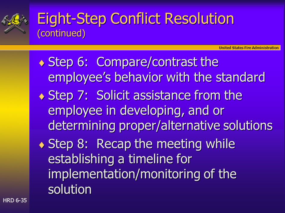 United States Fire Administration HRD 6-35 Eight-Step Conflict Resolution (continued)  Step 6: Compare/contrast the employee’s behavior with the standard  Step 7: Solicit assistance from the employee in developing, and or determining proper/alternative solutions  Step 8: Recap the meeting while establishing a timeline for implementation/monitoring of the solution