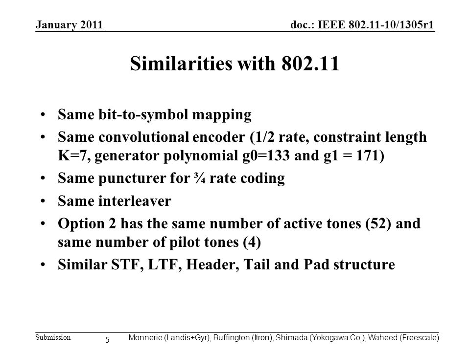 doc.: IEEE /1305r1 Submission Similarities with Same bit-to-symbol mapping Same convolutional encoder (1/2 rate, constraint length K=7, generator polynomial g0=133 and g1 = 171) Same puncturer for ¾ rate coding Same interleaver Option 2 has the same number of active tones (52) and same number of pilot tones (4) Similar STF, LTF, Header, Tail and Pad structure 5 Monnerie (Landis+Gyr), Buffington (Itron), Shimada (Yokogawa Co.), Waheed (Freescale) January 2011
