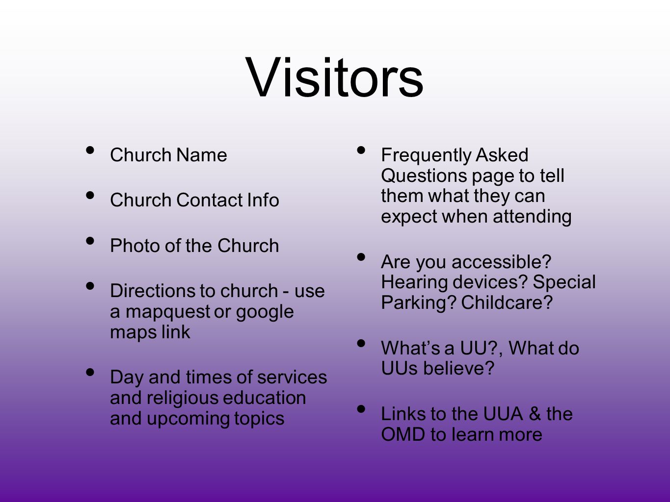 Visitors Church Name Church Contact Info Photo of the Church Directions to church - use a mapquest or google maps link Day and times of services and religious education and upcoming topics Frequently Asked Questions page to tell them what they can expect when attending Are you accessible.