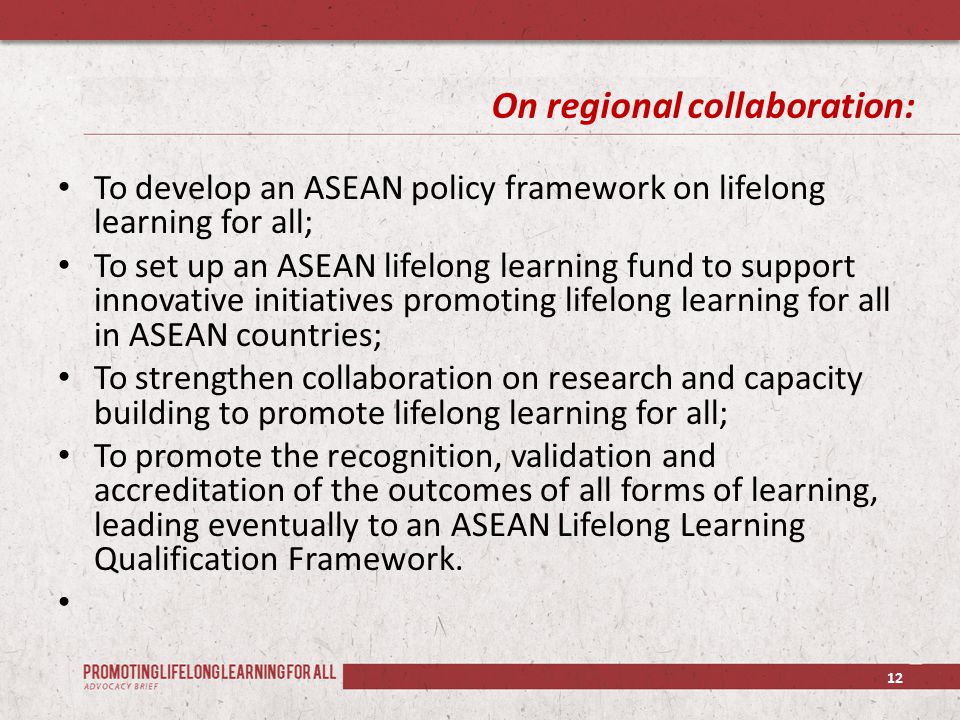 On regional collaboration: To develop an ASEAN policy framework on lifelong learning for all; To set up an ASEAN lifelong learning fund to support innovative initiatives promoting lifelong learning for all in ASEAN countries; To strengthen collaboration on research and capacity building to promote lifelong learning for all; To promote the recognition, validation and accreditation of the outcomes of all forms of learning, leading eventually to an ASEAN Lifelong Learning Qualification Framework.
