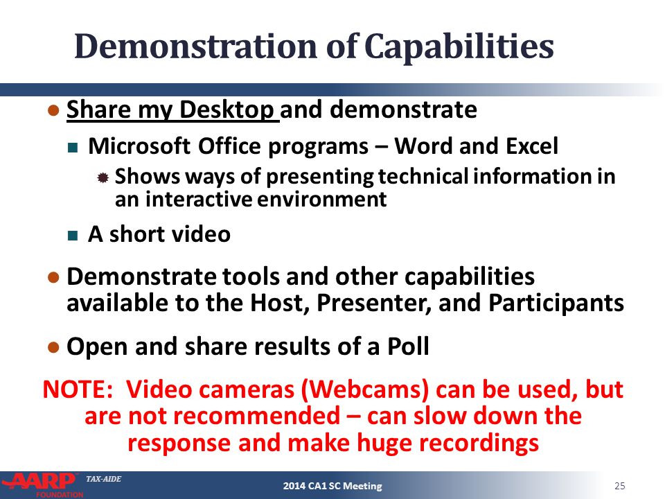 TAX-AIDE Demonstration of Capabilities ● Share my Desktop and demonstrate Microsoft Office programs – Word and Excel  Shows ways of presenting technical information in an interactive environment A short video ● Demonstrate tools and other capabilities available to the Host, Presenter, and Participants ● Open and share results of a Poll NOTE: Video cameras (Webcams) can be used, but are not recommended – can slow down the response and make huge recordings CA1 SC Meeting
