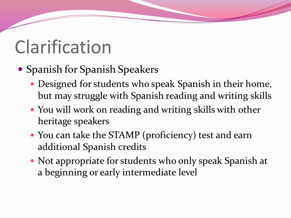 Clarification Spanish for Spanish Speakers Designed for students who speak Spanish in their home, but may struggle with Spanish reading and writing skills You will work on reading and writing skills with other heritage speakers You can take the STAMP (proficiency) test and earn additional Spanish credits Not appropriate for students who only speak Spanish at a beginning or early intermediate level