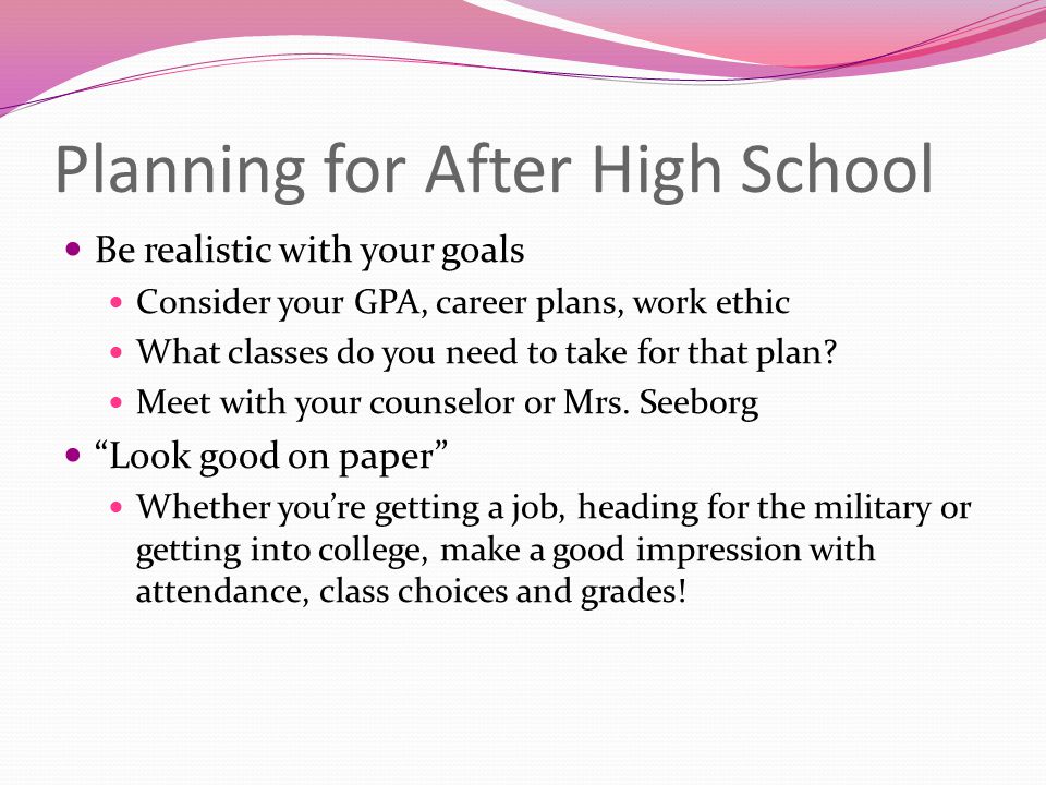 Planning for After High School Be realistic with your goals Consider your GPA, career plans, work ethic What classes do you need to take for that plan.
