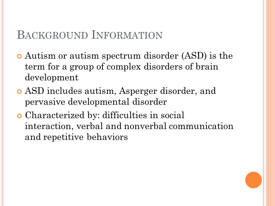 B ACKGROUND I NFORMATION Autism or autism spectrum disorder (ASD) is the term for a group of complex disorders of brain development ASD includes autism, Asperger disorder, and pervasive developmental disorder Characterized by: difficulties in social interaction, verbal and nonverbal communication and repetitive behaviors