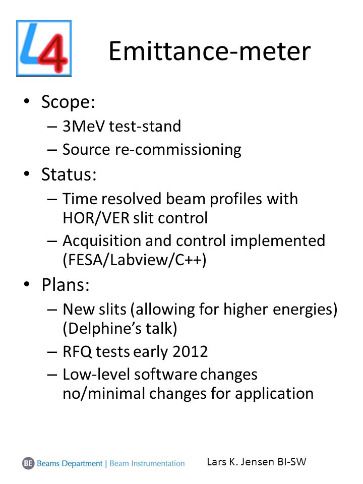 Emittance-meter Scope: – 3MeV test-stand – Source re-commissioning Status: – Time resolved beam profiles with HOR/VER slit control – Acquisition and control implemented (FESA/Labview/C++) Plans: – New slits (allowing for higher energies) (Delphine’s talk) – RFQ tests early 2012 – Low-level software changes no/minimal changes for application Lars K.