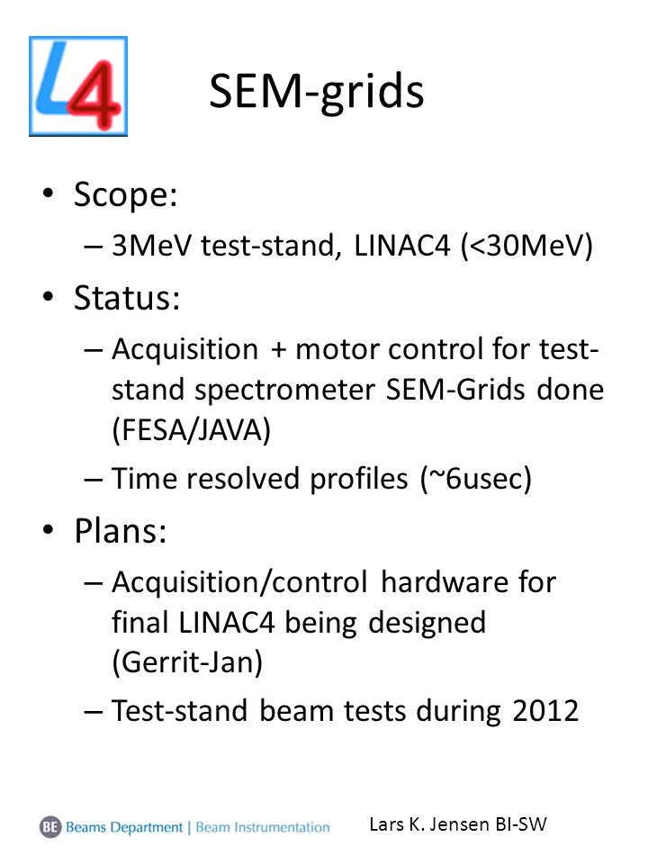 SEM-grids Scope: – 3MeV test-stand, LINAC4 (<30MeV) Status: – Acquisition + motor control for test- stand spectrometer SEM-Grids done (FESA/JAVA) – Time resolved profiles (~6usec) Plans: – Acquisition/control hardware for final LINAC4 being designed (Gerrit-Jan) – Test-stand beam tests during 2012 Lars K.