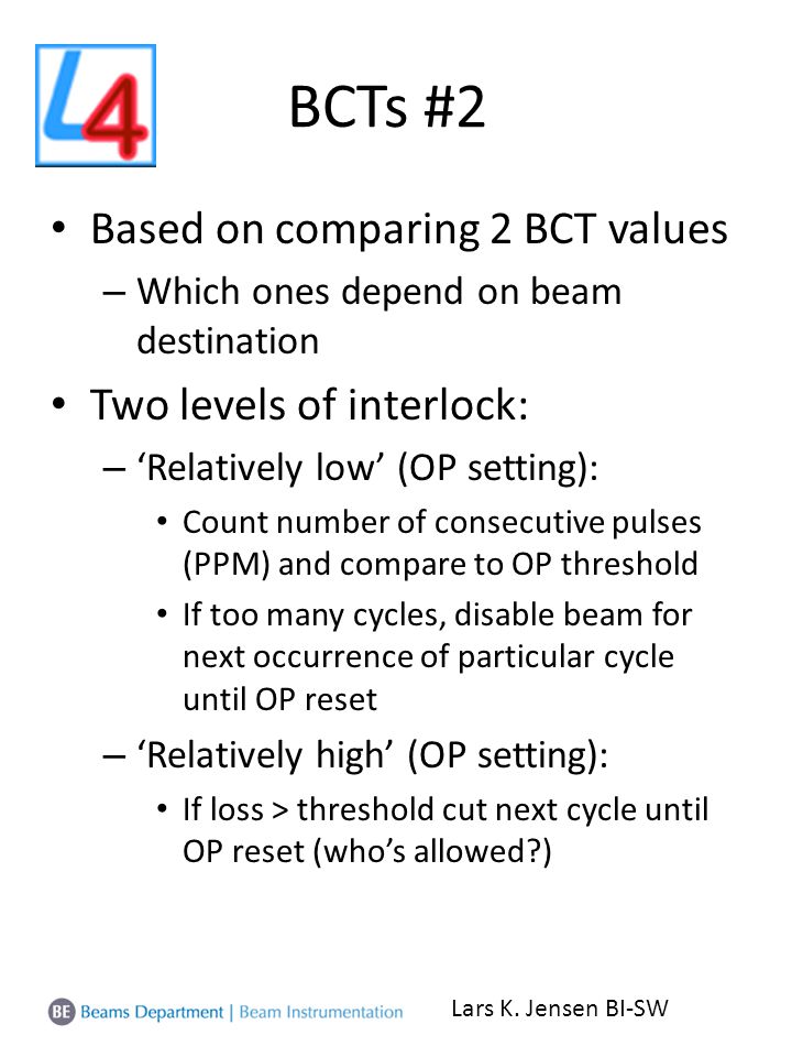 BCTs #2 Based on comparing 2 BCT values – Which ones depend on beam destination Two levels of interlock: – ‘Relatively low’ (OP setting): Count number of consecutive pulses (PPM) and compare to OP threshold If too many cycles, disable beam for next occurrence of particular cycle until OP reset – ‘Relatively high’ (OP setting): If loss > threshold cut next cycle until OP reset (who’s allowed ) Lars K.