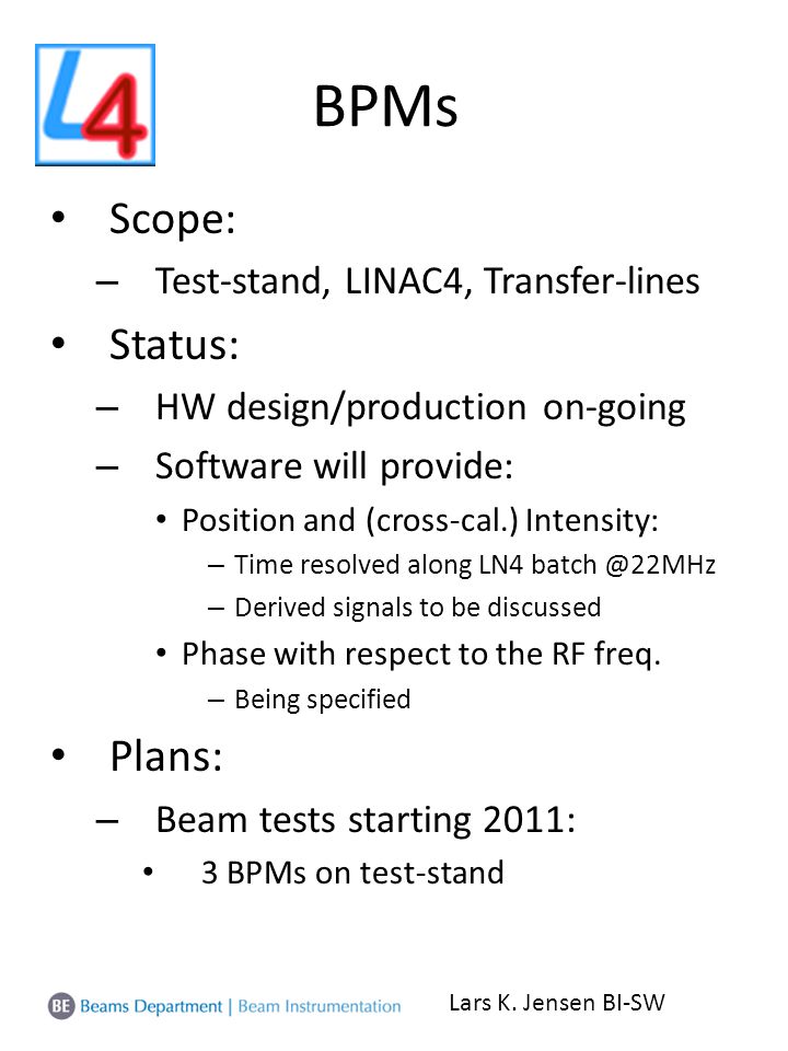 BPMs Scope: – Test-stand, LINAC4, Transfer-lines Status: – HW design/production on-going – Software will provide: Position and (cross-cal.) Intensity: – Time resolved along LN4 – Derived signals to be discussed Phase with respect to the RF freq.
