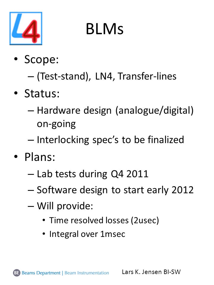 BLMs Scope: – (Test-stand), LN4, Transfer-lines Status: – Hardware design (analogue/digital) on-going – Interlocking spec’s to be finalized Plans: – Lab tests during Q – Software design to start early 2012 – Will provide: Time resolved losses (2usec) Integral over 1msec Lars K.