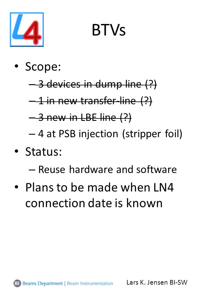 BTVs Scope: – 3 devices in dump line ( ) – 1 in new transfer-line ( ) – 3 new in LBE line ( ) – 4 at PSB injection (stripper foil) Status: – Reuse hardware and software Plans to be made when LN4 connection date is known Lars K.