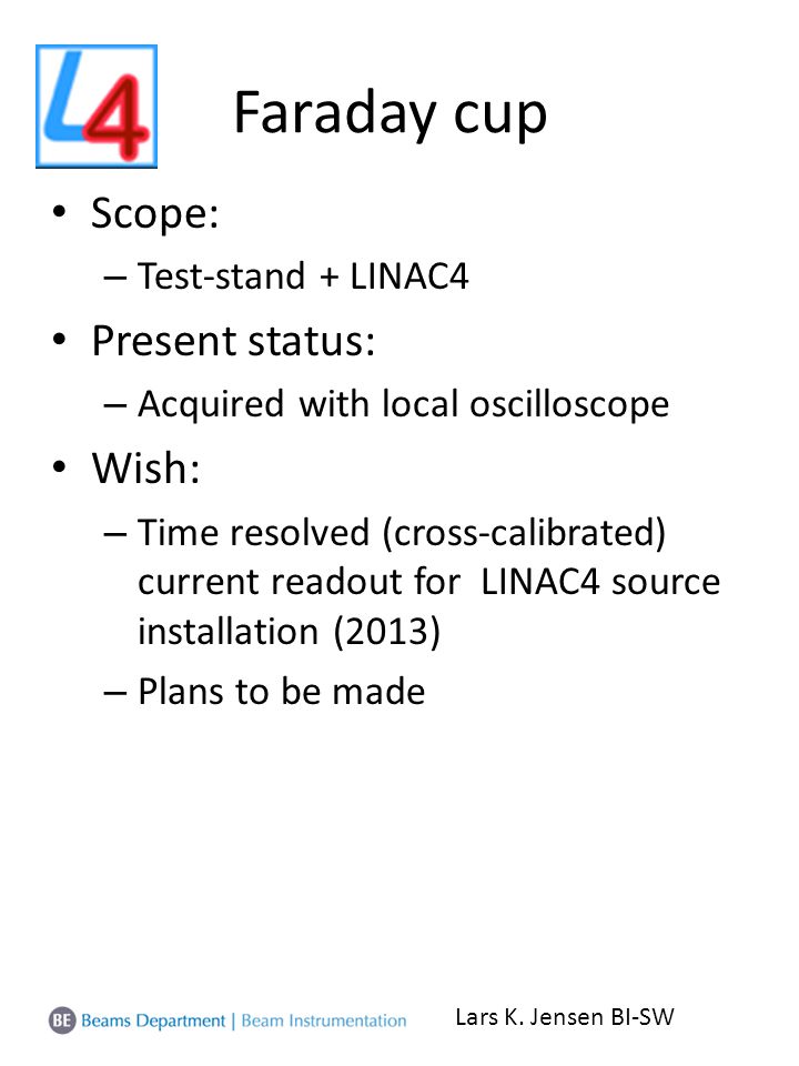 Faraday cup Scope: – Test-stand + LINAC4 Present status: – Acquired with local oscilloscope Wish: – Time resolved (cross-calibrated) current readout for LINAC4 source installation (2013) – Plans to be made Lars K.