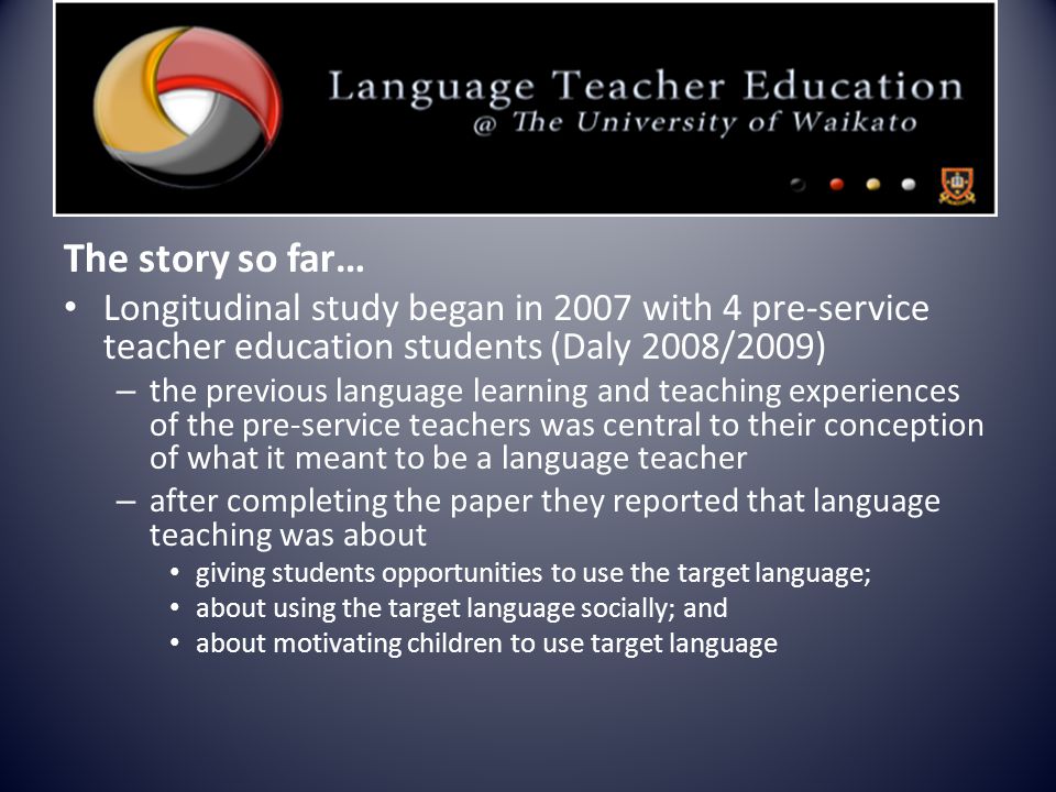 The story so far… Longitudinal study began in 2007 with 4 pre-service teacher education students (Daly 2008/2009) – the previous language learning and teaching experiences of the pre-service teachers was central to their conception of what it meant to be a language teacher – after completing the paper they reported that language teaching was about giving students opportunities to use the target language; about using the target language socially; and about motivating children to use target language