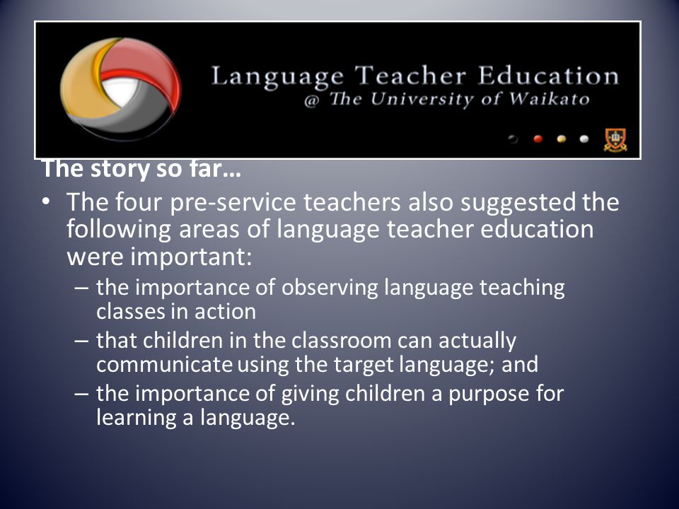 The story so far… The four pre-service teachers also suggested the following areas of language teacher education were important: – the importance of observing language teaching classes in action – that children in the classroom can actually communicate using the target language; and – the importance of giving children a purpose for learning a language.