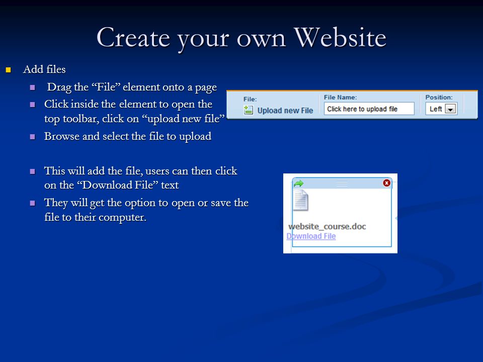 Create your own Website Add files Add files Drag the File element onto a page Drag the File element onto a page Click inside the element to open the top toolbar, click on upload new file Click inside the element to open the top toolbar, click on upload new file Browse and select the file to upload Browse and select the file to upload This will add the file, users can then click on the Download File text This will add the file, users can then click on the Download File text They will get the option to open or save the file to their computer.