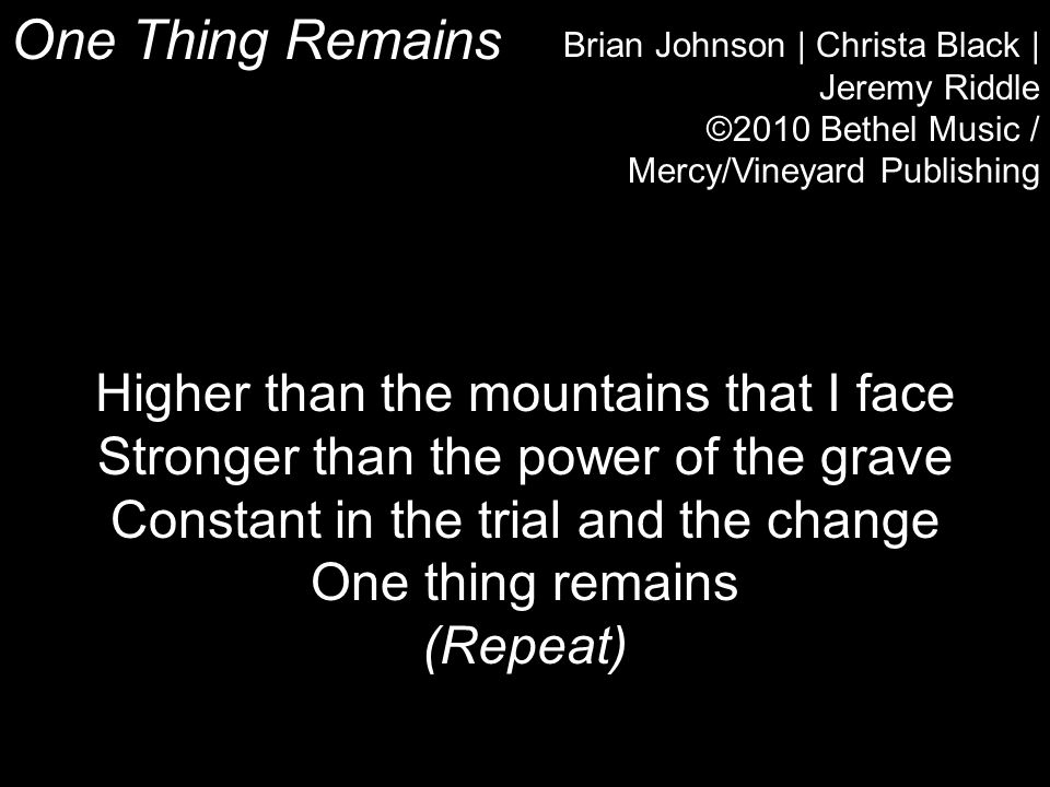 One Thing Remains Brian Johnson | Christa Black | Jeremy Riddle ©2010 Bethel Music / Mercy/Vineyard Publishing Higher than the mountains that I face Stronger than the power of the grave Constant in the trial and the change One thing remains (Repeat)