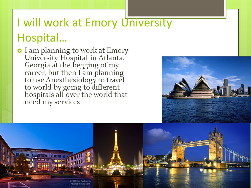 I will work at Emory University Hospital…  I am planning to work at Emory University Hospital in Atlanta, Georgia at the begging of my career, but then I am planning to use Anesthesiology to travel to world by going to different hospitals all over the world that need my services
