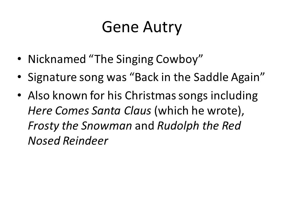 Gene Autry Nicknamed The Singing Cowboy Signature song was Back in the Saddle Again Also known for his Christmas songs including Here Comes Santa Claus (which he wrote), Frosty the Snowman and Rudolph the Red Nosed Reindeer