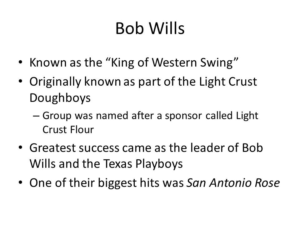 Bob Wills Known as the King of Western Swing Originally known as part of the Light Crust Doughboys – Group was named after a sponsor called Light Crust Flour Greatest success came as the leader of Bob Wills and the Texas Playboys One of their biggest hits was San Antonio Rose