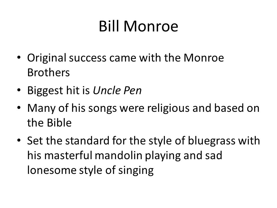 Bill Monroe Original success came with the Monroe Brothers Biggest hit is Uncle Pen Many of his songs were religious and based on the Bible Set the standard for the style of bluegrass with his masterful mandolin playing and sad lonesome style of singing