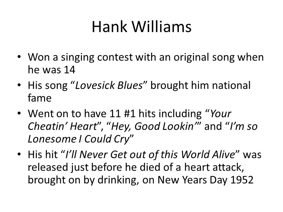 Hank Williams Won a singing contest with an original song when he was 14 His song Lovesick Blues brought him national fame Went on to have 11 #1 hits including Your Cheatin’ Heart , Hey, Good Lookin’ and I’m so Lonesome I Could Cry His hit I’ll Never Get out of this World Alive was released just before he died of a heart attack, brought on by drinking, on New Years Day 1952