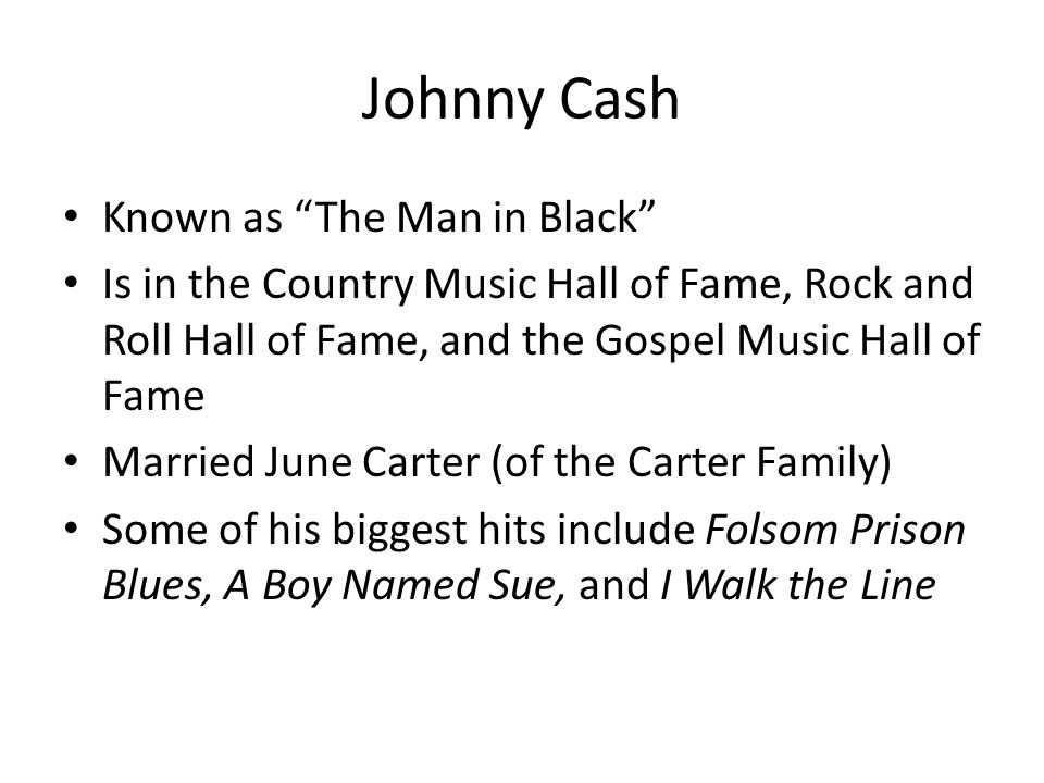Johnny Cash Known as The Man in Black Is in the Country Music Hall of Fame, Rock and Roll Hall of Fame, and the Gospel Music Hall of Fame Married June Carter (of the Carter Family) Some of his biggest hits include Folsom Prison Blues, A Boy Named Sue, and I Walk the Line