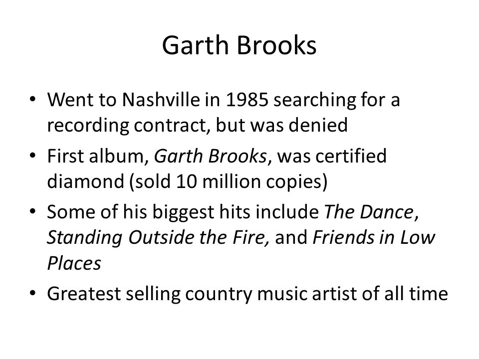 Garth Brooks Went to Nashville in 1985 searching for a recording contract, but was denied First album, Garth Brooks, was certified diamond (sold 10 million copies) Some of his biggest hits include The Dance, Standing Outside the Fire, and Friends in Low Places Greatest selling country music artist of all time