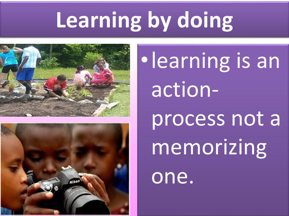 Learning by doing learning is an action- process not a memorizing one.