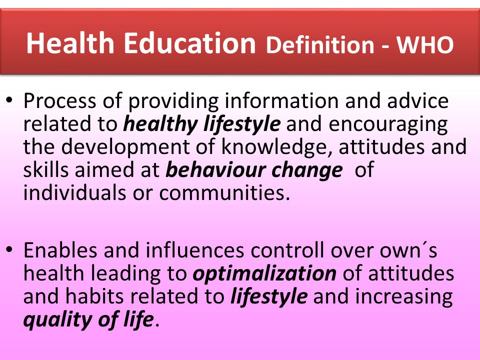 Health Education Definition - WHO Process of providing information and advice related to healthy lifestyle and encouraging the development of knowledge, attitudes and skills aimed at behaviour change of individuals or communities.