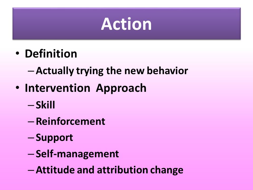 Action Definition – Actually trying the new behavior Intervention Approach – Skill – Reinforcement – Support – Self-management – Attitude and attribution change
