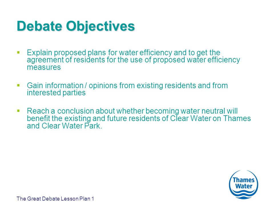 The Great Debate Lesson Plan 1 Debate Objectives  Explain proposed plans for water efficiency and to get the agreement of residents for the use of proposed water efficiency measures  Gain information / opinions from existing residents and from interested parties  Reach a conclusion about whether becoming water neutral will benefit the existing and future residents of Clear Water on Thames and Clear Water Park.