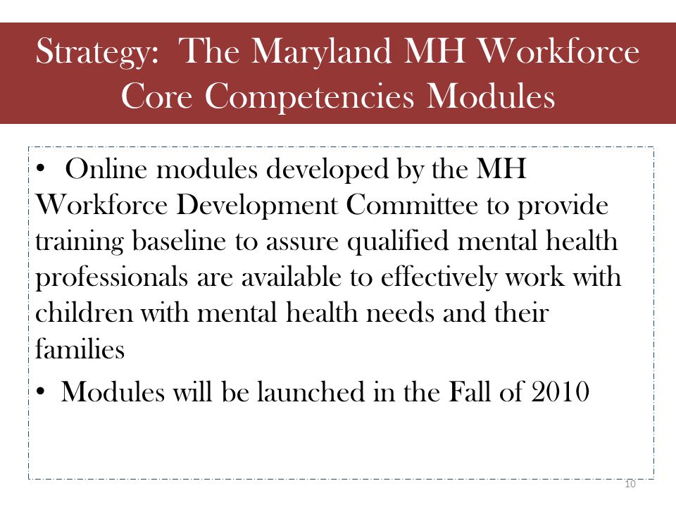 Online modules developed by the MH Workforce Development Committee to provide training baseline to assure qualified mental health professionals are available to effectively work with children with mental health needs and their families Modules will be launched in the Fall of 2010 Strategy: The Maryland MH Workforce Core Competencies Modules 10
