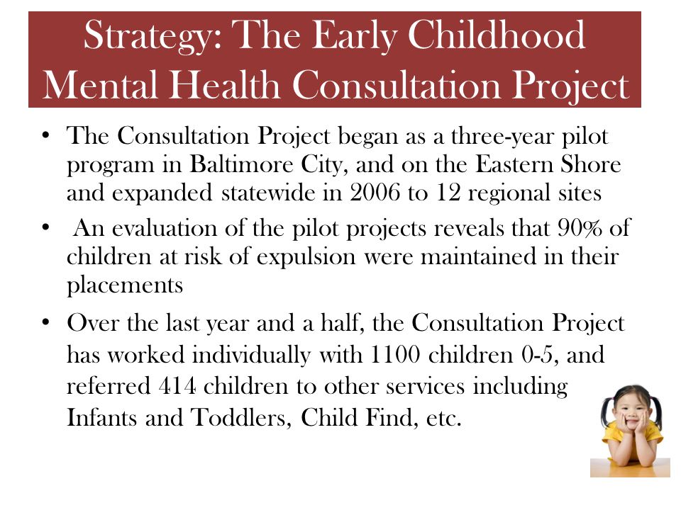 The Consultation Project began as a three-year pilot program in Baltimore City, and on the Eastern Shore and expanded statewide in 2006 to 12 regional sites An evaluation of the pilot projects reveals that 90% of children at risk of expulsion were maintained in their placements Over the last year and a half, the Consultation Project has worked individually with 1100 children 0-5, and referred 414 children to other services including Infants and Toddlers, Child Find, etc.
