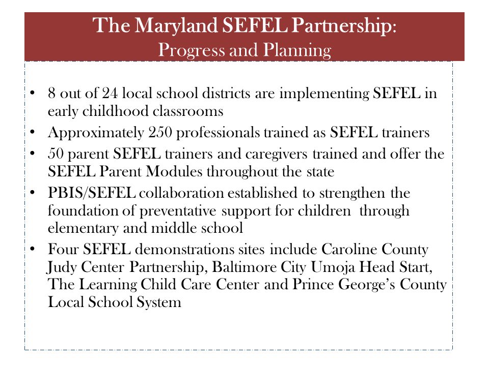 8 out of 24 local school districts are implementing SEFEL in early childhood classrooms Approximately 250 professionals trained as SEFEL trainers 50 parent SEFEL trainers and caregivers trained and offer the SEFEL Parent Modules throughout the state PBIS/SEFEL collaboration established to strengthen the foundation of preventative support for children through elementary and middle school Four SEFEL demonstrations sites include Caroline County Judy Center Partnership, Baltimore City Umoja Head Start, The Learning Child Care Center and Prince George’s County Local School System The Maryland SEFEL Partnership : Progress and Planning