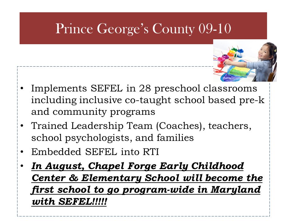 Implements SEFEL in 28 preschool classrooms including inclusive co-taught school based pre-k and community programs Trained Leadership Team (Coaches), teachers, school psychologists, and families Embedded SEFEL into RTI In August, Chapel Forge Early Childhood Center & Elementary School will become the first school to go program-wide in Maryland with SEFEL!!!!.