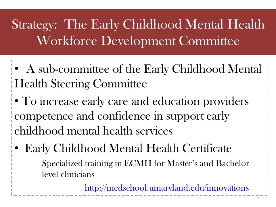 A sub-committee of the Early Childhood Mental Health Steering Committee To increase early care and education providers competence and confidence in support early childhood mental health services Early Childhood Mental Health Certificate Specialized training in ECMH for Master’s and Bachelor level clinicians   Strategy: The Early Childhood Mental Health Workforce Development Committee 8