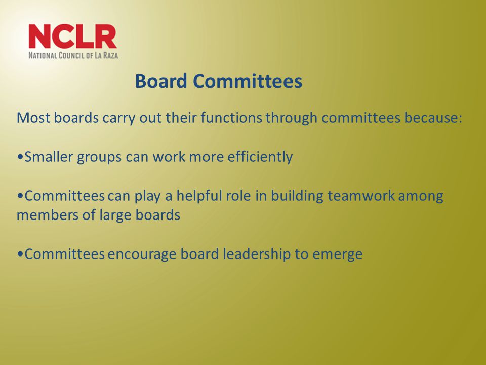 Most boards carry out their functions through committees because: Smaller groups can work more efficiently Committees can play a helpful role in building teamwork among members of large boards Committees encourage board leadership to emerge Board Committees