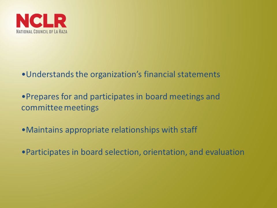 Understands the organization’s financial statements Prepares for and participates in board meetings and committee meetings Maintains appropriate relationships with staff Participates in board selection, orientation, and evaluation