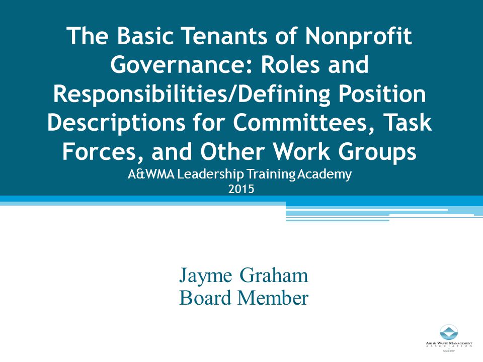 The Basic Tenants of Nonprofit Governance: Roles and Responsibilities/Defining Position Descriptions for Committees, Task Forces, and Other Work Groups A&WMA Leadership Training Academy 2015 Jayme Graham Board Member