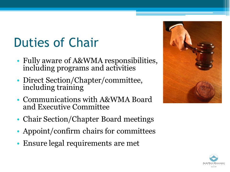 Duties of Chair Fully aware of A&WMA responsibilities, including programs and activities Direct Section/Chapter/committee, including training Communications with A&WMA Board and Executive Committee Chair Section/Chapter Board meetings Appoint/confirm chairs for committees Ensure legal requirements are met