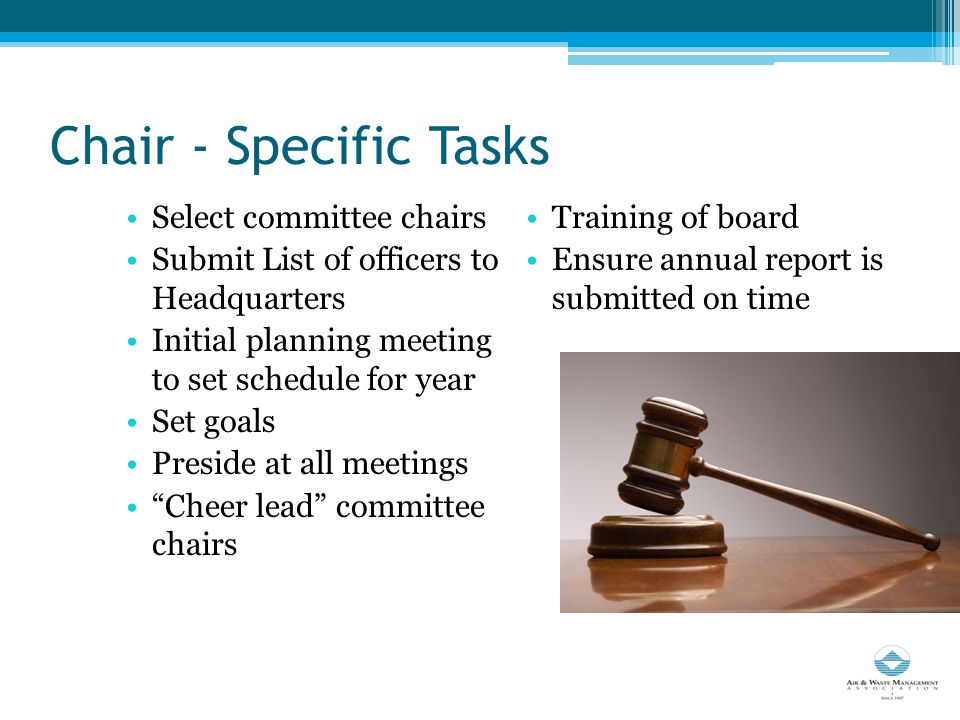 Chair - Specific Tasks Select committee chairs Submit List of officers to Headquarters Initial planning meeting to set schedule for year Set goals Preside at all meetings Cheer lead committee chairs Training of board Ensure annual report is submitted on time