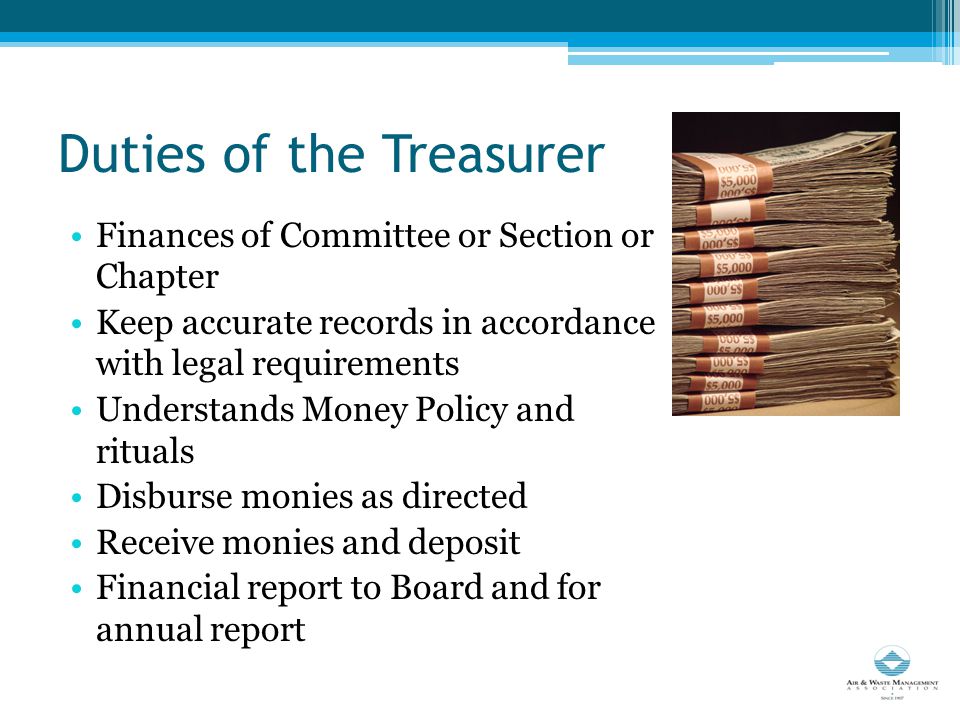 Duties of the Treasurer Finances of Committee or Section or Chapter Keep accurate records in accordance with legal requirements Understands Money Policy and rituals Disburse monies as directed Receive monies and deposit Financial report to Board and for annual report
