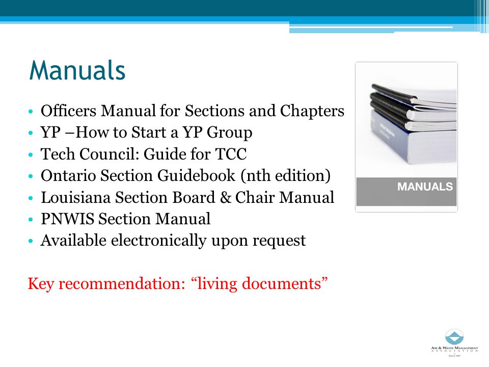 Manuals Officers Manual for Sections and Chapters YP –How to Start a YP Group Tech Council: Guide for TCC Ontario Section Guidebook (nth edition) Louisiana Section Board & Chair Manual PNWIS Section Manual Available electronically upon request Key recommendation: living documents