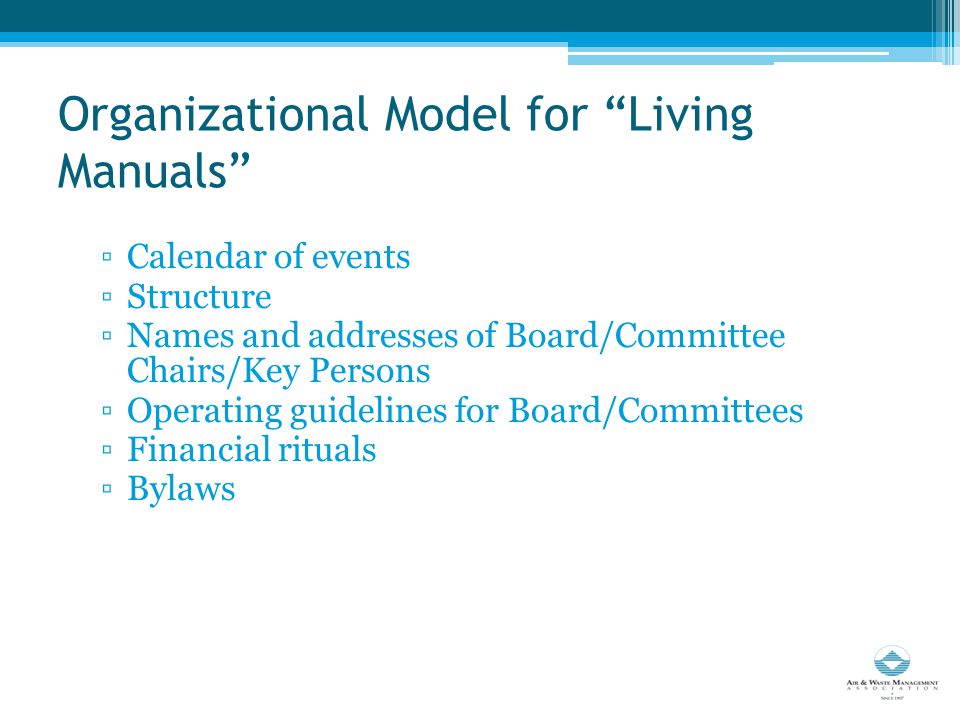 Organizational Model for Living Manuals ▫Calendar of events ▫Structure ▫Names and addresses of Board/Committee Chairs/Key Persons ▫Operating guidelines for Board/Committees ▫Financial rituals ▫Bylaws